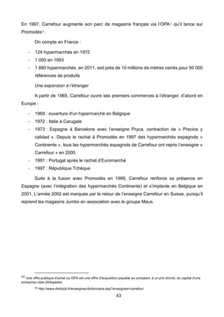 43
En 1997, Carrefour augmente son parc de magasins français via l’OPA33
qu’il lance sur
Promodès34
.
On compte en France :
- 124 hypermarchés en 1972
- 1 000 en 1993
- 1 880 hypermarchés, en 2011, soit près de 10 millions de mètres carrés pour 50 000
références de produits
Une expansion à l’étranger
A partir de 1969, Carrefour ouvre ses premiers commerces à l’étranger, d’abord en
Europe :
- 1969 : ouverture d'un hypermarché en Belgique
- 1972 : Italie à Carugate
- 1973 : Espagne à Barcelone avec l’enseigne Pryca, contraction de « Precios y
calidad ». Depuis le rachat à Promodès en 1997 des hypermarchés espagnols «
Continente », tous les hypermarchés espagnols de Carrefour ont repris l’enseigne «
Carrefour » en 2000.
- 1991 : Portugal après le rachat d’Euromarché
- 1997 : République Tchèque
Suite à la fusion avec Promodès en 1999, Carrefour renforce sa présence en
Espagne (avec l’intégration des hypermarchés Continente) et s’implante en Belgique en
2001. L’année 2002 est marquée par le retour de l’enseigne Carrefour en Suisse, puisqu’il
reprend les magasins Jumbo en association avec le groupe Maus.
33 Une offre publique d'achat ou OPA est une offre d'acquisition payable au comptant, à un prix donné, du capital d'une
entreprise cible.(Wikipédia)
34 http://www.distrijob.fr/enseignes/dictionnaire.asp?enseignes=carrefour
 