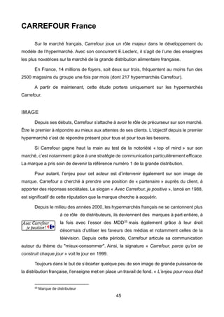 45
CARREFOUR France
Sur le marché français, Carrefour joue un rôle majeur dans le développement du
modèle de l’hypermarché. Avec son concurrent E.Leclerc, il s’agit de l’une des enseignes
les plus novatrices sur la marché de la grande distribution alimentaire française.
En France, 14 millions de foyers, soit deux sur trois, fréquentent au moins l'un des
2500 magasins du groupe une fois par mois (dont 217 hypermarchés Carrefour).
A partir de maintenant, cette étude portera uniquement sur les hypermarchés
Carrefour.
IMAGE
Depuis ses débuts, Carrefour s’attache à avoir le rôle de précurseur sur son marché.
Être le premier à répondre au mieux aux attentes de ses clients. L’objectif depuis le premier
hypermarché c’est de répondre présent pour tous et pour tous les besoins.
Si Carrefour gagne haut la main au test de la notoriété « top of mind » sur son
marché, c’est notamment grâce à une stratégie de communication particulièrement efficace.
La marque a pris soin de devenir la référence numéro 1 de la grande distribution.
Pour autant, l’enjeu pour cet acteur est d’intervenir également sur son image de
marque. Carrefour a cherché à prendre une position de « partenaire » auprès du client, à
apporter des réponses sociétales. Le slogan « Avec Carrefour, je positive », lancé en 1988,
est significatif de cette réputation que la marque cherche à acquérir.
Depuis le milieu des années 2000, les hypermarchés français ne se cantonnent plus
à ce rôle de distributeurs, ils deviennent des marques à part entière, à
la fois avec l’essor des MDD35 mais également grâce à leur droit
désormais d’utiliser les faveurs des médias et notamment celles de la
télévision. Depuis cette période, Carrefour articule sa communication
autour du thème du "mieux-consommer". Ainsi, la signature « Carrefour, parce qu’on se
construit chaque jour » voit le jour en 1999.
Toujours dans le but de s’écarter quelque peu de son image de grande puissance de
la distribution française, l’enseigne met en place un travail de fond. « L’enjeu pour nous était
35 Marque de distributeur
 