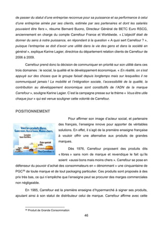 46
de passer du statut d’une entreprise reconnue pour sa puissance et sa performance à celui
d’une entreprise aimée par ses clients, estimée par ses partenaires et dont les salariés
pouvaient être fiers », résume Bernard Buono, Directeur Général de BETC Euro RSCG,
anciennement en charge du compte Carrefour France et Worldwide. « L’objectif était de
donner du sens à notre puissance, en répondant à la question « A quoi sert Carrefour ? »,
puisque l’entreprise se doit d’avoir une utilité dans la vie des gens et dans la société en
général », explique Karine Lagier, directrice du département relation clients de Carrefour de
2006 à 2009.
Carrefour prend donc la décision de communiquer en priorité sur son utilité dans ces
trois domaines : le social, la qualité et le développement économique. « En réalité, on s’est
appuyé sur des choses que le groupe faisait depuis longtemps mais sur lesquelles il ne
communiquait jamais ! La mobilité et l’intégration sociale, l’accessibilité de la qualité, la
contribution au développement économique sont constitutifs de l’ADN de la marque
Carrefour », souligne Karine Lagier. C’est la campagne presse sur le thème « Vous être utile
chaque jour » qui est venue souligner cette volonté de Carrefour.
POSITIONNEMENT
Pour affirmer son image d’acteur social, et partenaire
des français, l’enseigne innove pour apporter de véritables
solutions. En effet, il s’agit de la première enseigne française
à vouloir offrir une alternative aux produits de grandes
marques.
Dès 1976, Carrefour proposent des produits dits
« libres » sans nom de marque et revendique le fait qu’ils
soient «aussi bons mais moins chers ». Carrefour se pose en
défenseur du pouvoir d’achat des consommateurs en « dénommant » une cinquantaine de
PGC36 de toute marque et de tout packaging particulier. Ces produits sont proposés à des
prix très bas, ce qui n’empêche que l’enseigne peut se procurer des marges commerciales
non négligeable.
En 1985, Carrefour est la première enseigne d’hypermarché à signer ses produits,
ajoutant ainsi à son statut de distributeur celui de marque. Carrefour affirme avec cette
36 Produit de Grande Consommation
 