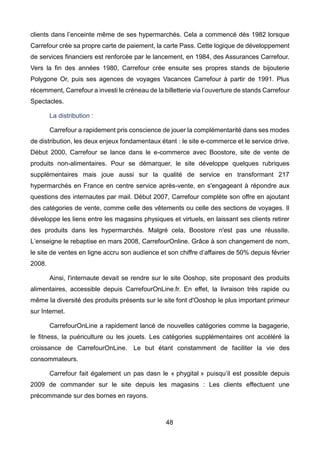 48
clients dans l’enceinte même de ses hypermarchés. Cela a commencé dès 1982 lorsque
Carrefour crée sa propre carte de paiement, la carte Pass. Cette logique de développement
de services financiers est renforcée par le lancement, en 1984, des Assurances Carrefour.
Vers la fin des années 1980, Carrefour crée ensuite ses propres stands de bijouterie
Polygone Or, puis ses agences de voyages Vacances Carrefour à partir de 1991. Plus
récemment, Carrefour a investi le créneau de la billetterie via l’ouverture de stands Carrefour
Spectacles.
La distribution :
Carrefour a rapidement pris conscience de jouer la complémentarité dans ses modes
de distribution, les deux enjeux fondamentaux étant : le site e-commerce et le service drive.
Début 2000, Carrefour se lance dans le e-commerce avec Boostore, site de vente de
produits non-alimentaires. Pour se démarquer, le site développe quelques rubriques
supplémentaires mais joue aussi sur la qualité de service en transformant 217
hypermarchés en France en centre service après-vente, en s'engageant à répondre aux
questions des internautes par mail. Début 2007, Carrefour complète son offre en ajoutant
des catégories de vente, comme celle des vêtements ou celle des sections de voyages. Il
développe les liens entre les magasins physiques et virtuels, en laissant ses clients retirer
des produits dans les hypermarchés. Malgré cela, Boostore n'est pas une réussite.
L’enseigne le rebaptise en mars 2008, CarrefourOnline. Grâce à son changement de nom,
le site de ventes en ligne accru son audience et son chiffre d’affaires de 50% depuis février
2008.
Ainsi, l'internaute devait se rendre sur le site Ooshop, site proposant des produits
alimentaires, accessible depuis CarrefourOnLine.fr. En effet, la livraison très rapide ou
même la diversité des produits présents sur le site font d'Ooshop le plus important primeur
sur Internet.
CarrefourOnLine a rapidement lancé de nouvelles catégories comme la bagagerie,
le fitness, la puériculture ou les jouets. Les catégories supplémentaires ont accéléré la
croissance de CarrefourOnLine. Le but étant constamment de faciliter la vie des
consommateurs.
Carrefour fait également un pas dasn le « phygital » puisqu’il est possible depuis
2009 de commander sur le site depuis les magasins : Les clients effectuent une
précommande sur des bornes en rayons.
 