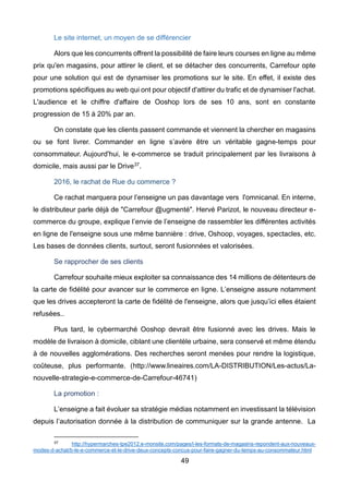 49
Le site internet, un moyen de se différencier
Alors que les concurrents offrent la possibilité de faire leurs courses en ligne au même
prix qu'en magasins, pour attirer le client, et se détacher des concurrents, Carrefour opte
pour une solution qui est de dynamiser les promotions sur le site. En effet, il existe des
promotions spécifiques au web qui ont pour objectif d'attirer du trafic et de dynamiser l'achat.
L'audience et le chiffre d'affaire de Ooshop lors de ses 10 ans, sont en constante
progression de 15 à 20% par an.
On constate que les clients passent commande et viennent la chercher en magasins
ou se font livrer. Commander en ligne s’avère être un véritable gagne-temps pour
consommateur. Aujourd'hui, le e-commerce se traduit principalement par les livraisons à
domicile, mais aussi par le Drive37.
2016, le rachat de Rue du commerce ?
Ce rachat marquera pour l’enseigne un pas davantage vers l'omnicanal. En interne,
le distributeur parle déjà de "Carrefour @ugmenté". Hervé Parizot, le nouveau directeur e-
commerce du groupe, explique l’envie de l’enseigne de rassembler les différentes activités
en ligne de l'enseigne sous une même bannière : drive, Oshoop, voyages, spectacles, etc.
Les bases de données clients, surtout, seront fusionnées et valorisées.
Se rapprocher de ses clients
Carrefour souhaite mieux exploiter sa connaissance des 14 millions de détenteurs de
la carte de fidélité pour avancer sur le commerce en ligne. L’enseigne assure notamment
que les drives accepteront la carte de fidélité de l'enseigne, alors que jusqu’ici elles étaient
refusées..
Plus tard, le cybermarché Ooshop devrait être fusionné avec les drives. Mais le
modèle de livraison à domicile, ciblant une clientèle urbaine, sera conservé et même étendu
à de nouvelles agglomérations. Des recherches seront menées pour rendre la logistique,
coûteuse, plus performante. (http://www.lineaires.com/LA-DISTRIBUTION/Les-actus/La-
nouvelle-strategie-e-commerce-de-Carrefour-46741)
La promotion :
L’enseigne a fait évoluer sa stratégie médias notamment en investissant la télévision
depuis l’autorisation donnée à la distribution de communiquer sur la grande antenne. La
37 http://hypermarches-tpe2012.e-monsite.com/pages/i-les-formats-de-magasins-repondent-aux-nouveaux-
modes-d-achat/b-le-e-commerce-et-le-drive-deux-concepts-concus-pour-faire-gagner-du-temps-au-consommateur.html
 