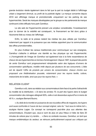50
grande évolution réside également dans le fait que la part du budget dédié à l’affichage
urbain a largement diminué, au profit de la publicité digital. La marque concentre depuis
2010 son affichage marque et promotionnelle uniquement sur les parking de ses
hypermarchés. Seuls les marques développées par le groupe ou les partenariat de marque
continuent à être diffusés hors park Carrefour.
Le site web de l’hypermarché prenant une ampleur considérable, l’investissement
pour lui donner de la visibilité est conséquent., le financement se fait donc grâce à
l’économie faite au niveau de l’affichage.
Enfin, la radio et la presse restent les médias les plus utilisés par Carrefour,
notamment par rapport à la puissance que ces médias apportent pour la communication
des offres promotionnelles.
En plus d’utiliser les canaux traditionnels pour communiquer sur ses enseignes,
Carrefour s’attache à attribuer une identité au lieu physique qui est l’hypermarché.
« L’homogénéité de l’image de Carrefour est également due à la forte ressemblance de
chacun de ses hypermarchés en termes d’aménagement. Depuis 1997, la plupart des points
de vente Carrefour sont progressivement réimplantés selon des logiques d’univers de
consommation spécifiques, modèle imité depuis par plusieurs de ses concurrents. L’idée
est de répartir l’offre de produits par univers de consommation, chacun d’entre eux
proposant une théâtralisation poussée, notamment pour les rayons textile, culture,
maison/arts de la table, ainsi que pour les rayons frais. »
RELATION CLIENT
Carrefour a dû, dans sa relation aux consommateurs faire face à la perte d’attractivité
du modèle de la distribution. « Si dans les années 70, la part des hypers dans le budget
consommation des ménages atteignait 60%, celle-ci est descendue aujourd’hui à moins de
40 % », souligne Bernard Buono.
« Au-delà de la montée en puissance de ces nouvelles offres de magasins, les hypers
sont aussi confrontés à l’usure de leur concept originel, celui du “ tout sous le même toit »,
souligne Karine Lagier. Ce concept ne correspond peut-être plus aux attentes des
consommateurs. D’autant que, ceux-ci sont de plus en plus frileux à l’idée de faire 20
minutes de voiture pour s’y rendre… « Dans ce contexte nouveau, Carrefour, en tant que
marque emblématique du secteur, se retrouve particulièrement exposé aux critiques qui
 