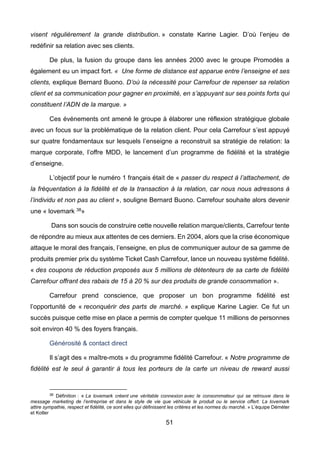 51
visent régulièrement la grande distribution. » constate Karine Lagier. D’où l’enjeu de
redéfinir sa relation avec ses clients.
De plus, la fusion du groupe dans les années 2000 avec le groupe Promodès a
également eu un impact fort. « Une forme de distance est apparue entre l’enseigne et ses
clients, explique Bernard Buono. D’où la nécessité pour Carrefour de repenser sa relation
client et sa communication pour gagner en proximité, en s’appuyant sur ses points forts qui
constituent l’ADN de la marque. »
Ces événements ont amené le groupe à élaborer une réflexion stratégique globale
avec un focus sur la problématique de la relation client. Pour cela Carrefour s’est appuyé
sur quatre fondamentaux sur lesquels l’enseigne a reconstruit sa stratégie de relation: la
marque corporate, l’offre MDD, le lancement d’un programme de fidélité et la stratégie
d’enseigne.
L’objectif pour le numéro 1 français était de « passer du respect à l’attachement, de
la fréquentation à la fidélité et de la transaction à la relation, car nous nous adressons à
l’individu et non pas au client », souligne Bernard Buono. Carrefour souhaite alors devenir
une « lovemark 38»
Dans son soucis de construire cette nouvelle relation marque/clients, Carrefour tente
de répondre au mieux aux attentes de ces derniers. En 2004, alors que la crise économique
attaque le moral des français, l’enseigne, en plus de communiquer autour de sa gamme de
produits premier prix du système Ticket Cash Carrefour, lance un nouveau système fidélité.
« des coupons de réduction proposés aux 5 millions de détenteurs de sa carte de fidélité
Carrefour offrant des rabais de 15 à 20 % sur des produits de grande consommation ».
Carrefour prend conscience, que proposer un bon programme fidélité est
l’opportunité de « reconquérir des parts de marché. » explique Karine Lagier. Ce fut un
succès puisque cette mise en place a permis de compter quelque 11 millions de personnes
soit environ 40 % des foyers français.
Générosité & contact direct
Il s’agit des « maître-mots » du programme fidélité Carrefour. « Notre programme de
fidélité est le seul à garantir à tous les porteurs de la carte un niveau de reward aussi
38 Définition : « La lovemark créent une véritable connexion avec le consommateur qui se retrouve dans le
message marketing de l’entreprise et dans le style de vie que véhicule le produit ou le service offert. La lovemark
attire sympathie, respect et fidélité, ce sont elles qui définissent les critères et les normes du marché. » L’équipe Déméter
et Kotler
 