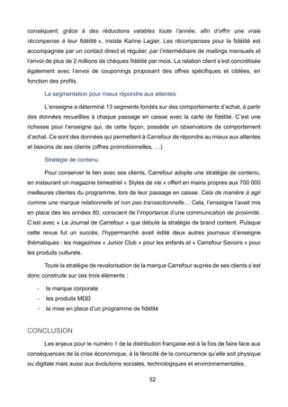 52
conséquent, grâce à des réductions valables toute l’année, afin d’offrir une vraie
récompense à leur fidélité », insiste Karine Lagier. Les récompenses pour la fidélité est
accompagnée par un contact direct et régulier, par l’intermédiaire de mailings mensuels et
l’envoi de plus de 2 millions de chèques fidélité par mois. La relation client s’est concrétisée
également avec l’envoi de couponings proposant des offres spécifiques et ciblées, en
fonction des profils.
La segmentation pour mieux répondre aux attentes
L’enseigne a déterminé 13 segments fondés sur des comportements d’achat, à partir
des données recueillies à chaque passage en caisse avec la carte de fidélité. C’est une
richesse pour l’enseigne qui, de cette façon, possède un observatoire de comportement
d’achat. Ce sont des données qui permettent à Carrefour de répondre au mieux aux attentes
et besoins de ses clients (offres promotionnelles, …)
Stratégie de contenu
Pour conserver le lien avec ses clients, Carrefour adopte une stratégie de contenu,
en instaurant un magazine bimestriel « Styles de vie » offert en mains propres aux 700 000
meilleures clientes du programme, lors de leur passage en caisse. Cela de manière à agir
comme une marque relationnelle et non pas transactionnelle… Cela, l’enseigne l’avait mis
en place dès les années 80, conscient de l’importance d’une communication de proximité.
C’est avec « Le Journal de Carrefour » que débute la stratégie de brand content. Puisque
cette revue fut un succès, l’hypermarché avait édité deux autres journaux d’enseigne
thématiques : les magazines « Junior Club » pour les enfants et « Carrefour Savoirs » pour
les produits culturels.
Toute la stratégie de revalorisation de la marque Carrefour auprès de ses clients s’est
donc construite sur ces trois éléments :
- la marque corporate
- les produits MDD
- la mise en place d’un programme de fidélité
CONCLUSION
Les enjeux pour le numéro 1 de la distribution française est à la fois de faire face aux
conséquences de la crise économique, à la férocité de la concurrence qu’elle soit physique
ou digitale mais aussi aux évolutions sociales, technologiques et environnementales.
 