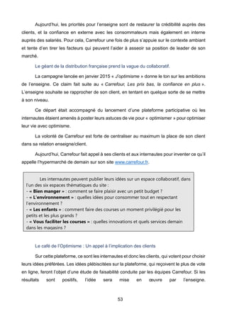 53
Aujourd’hui, les priorités pour l’enseigne sont de restaurer la crédibilité auprès des
clients, et la confiance en externe avec les consommateurs mais également en interne
auprès des salariés. Pour cela, Carrefour une fois de plus s’appuie sur le contexte ambiant
et tente d’en tirer les facteurs qui peuvent l’aider à asseoir sa position de leader de son
marché.
Le géant de la distribution française prend la vague du collaboratif.
La campagne lancée en janvier 2015 « J’optimisme » donne le ton sur les ambitions
de l’enseigne. Ce claim fait suite au « Carrefour, Les prix bas, la confiance en plus ».
L’enseigne souhaite se rapprocher de son client, en tentant en quelque sorte de se mettre
à son niveau.
Ce départ était accompagné du lancement d’une plateforme participative où les
internautes étaient amenés à poster leurs astuces de vie pour « optimismer » pour optimiser
leur vie avec optimisme.
La volonté de Carrefour est forte de centraliser au maximum la place de son client
dans sa relation enseigne/client.
Aujourd’hui, Carrefour fait appel à ses clients et aux internautes pour inventer ce qu’il
appelle l’hypermarché de demain sur son site www.carrefour.fr.
Le café de l’Optimisme : Un appel à l’implication des clients
Sur cette plateforme, ce sont les internautes et donc les clients, qui votent pour choisir
leurs idées préférées. Les idées plébiscitées sur la plateforme, qui reçoivent le plus de vote
en ligne, feront l’objet d’une étude de faisabilité conduite par les équipes Carrefour. Si les
résultats sont positifs, l’idée sera mise en œuvre par l’enseigne.
Les internautes peuvent publier leurs idées sur un espace collaboratif, dans
l’un des six espaces thématiques du site :
- « Bien manger » : comment se faire plaisir avec un petit budget ?
- « L’environnement » : quelles idées pour consommer tout en respectant
l’environnement ?
- « Les enfants » : comment faire des courses un moment privilégié pour les
petits et les plus grands ?
- « Vous faciliter les courses » : quelles innovations et quels services demain
dans les magasins ?
- « Récompenser votre fidélité » : comment mieux remercier la fidélité des
clients ?
- « En ce moment dans votre magasin » : quelles sont les meilleures
promotions ?
 