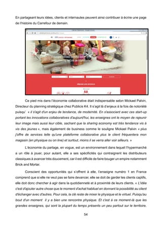 54
En partageant leurs idées, clients et internautes peuvent ainsi contribuer à écrire une page
de l’histoire du Carrefour de demain.
Ce pied mis dans l’économie collaborative était indispensable selon Mickael Palvin,
Directeur du planning stratégique chez Publicis K4. Il s’agit là d’enjeux à la fois de notoriété
puisqu’ « il s'agit d'un enjeu de tendance, de modernité. En s'associant avec ces start-up
portant les innovations collaboratives d'aujourd'hui, les enseignes ont le moyen de rajeunir
leur image mais aussi leur cible, sachant que la sharing economy est très tendance vis à
vis des jeunes », mais également de business comme le souligne Mickael Palvin « plus
j'offre de services telle qu'une plateforme collaborative plus le client fréquentera mon
magasin (en physique ou on line) et surtout, moins il se verra aller voir ailleurs. »
L’économie du partage, en vogue, est un environnement dans lequel l’hypermarché
a un rôle à jouer, pour autant, elle a ses spécificités qui contraignent les distributeurs
classiques à avancer très doucement, car il est difficile de faire bouger un empire notamment
Brick and Mortar.
Conscient des opportunités qui s’offrent à elle, l’enseigne numéro 1 en France
comprend que si elle ne veut pas se faire devancer, elle se doit de garder les clients captifs,
elle doit donc chercher à agir dans la quotidienneté et à proximité de leurs clients. « L'idée
c'est d'ajouter autre chose que le moment d'achat habituel en donnant la possibilité au client
d'échanger avec d'autres. Pour cela, la clé reste de mixer le physique et le virtuel. Puisqu'au
bout d'un moment il y a bien une rencontre physique. Et c'est à ce moment-là que les
grandes enseignes, qui sont la plupart du temps présents un peu partout sur le territoire,
 
