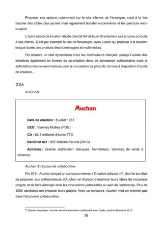 56
Proposer ses options notamment sur le site internet de l’enseigne, c’est à la fois
toucher des cibles plus jeunes mais également booster e-commerce et les parcours web-
to-store.
L’autre option de location réside dans le fait de louer directement ses propres produits
à ses clients. C'est par exemple le cas de Boulanger, avec Lokeo qui propose à la location
longue durée des produits électroménagers et multimédias.
On observe un réel dynamisme chez les distributeurs français, puisqu’il existe des
initiatives également en termes de co-création donc de conception collaborative avec la
sollicitation des consommateurs pour la conception de produits, la mise à disposition d’outils
de création…
GSA
AUCHAN
Auchan & l’économie collaborative
Fin 2011, Auchan lançait un concours interne « Creative attitude »39, dont le but était
de proposer aux collaborateurs d’Auchan en Europe d’exprimer leurs idées de nouveaux
projets, et de faire émerger ainsi les innovations potentielles au sein de l’entreprise. Plus de
1000 candidats ont proposé leurs projets. Avec ce concours, Auchan met un premier pas
dans l’économie collaborative.
39 Dossier de presse : Auchan lance le commerce collaboratif avec Quirky. jeudi 6 décembre 2012
Date de création : 6 juillet 1961
CEO : Vianney Mulliez (PDG)
CA : 62.1 milliards d'euros TTC
Bénéfice net : 897 millions d'euros (2013)
Activités : Grande distribution, Banques, Immobiliers, Services de vente à
distance.
 