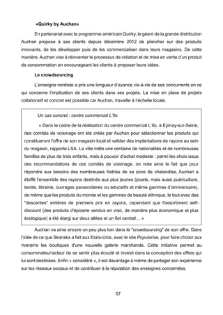 57
«Quirky by Auchan»
En partenariat avec le programme américain Quirky, le géant de la grande distribution
Auchan propose à ses clients depuis décembre 2012 de plancher sur des produits
innovants, de les développer puis de les commercialiser dans leurs magasins. De cette
manière, Auchan vise à réinventer le processus de création et de mise en vente d’un produit
de consommation en encourageant les clients à proposer leurs idées.
Le crowdsourcing
L’enseigne nordiste a pris une longueur d’avance vis-à-vis de ses concurrents en ce
qui concerne l’implication de ses clients dans ses projets. La mise en place de projets
collaboratif et concret est possible car Auchan, travaille à l’échelle locale.
Auchan va ainsi encore un peu plus loin dans le "crowdsourcing" de son offre. Dans
l’idée de ce que Skanska a fait aux Etats-Unis, avec le site Popularise, pour faire choisir aux
riverains les boutiques d'une nouvelle galerie marchande. Cette initiative permet au
consommateur/acteur de se sentir plus écouté et investi dans la conception des offres qui
lui sont destinées. Enfin « considéré », il est davantage à même de partager son expérience
sur les réseaux sociaux et de contribuer à la réputation des enseignes concernées.
Un cas concret : centre commercial L’Ilo
« Dans le cadre de la réalisation du centre commercial L’Ilo, à Epinay-sur-Seine,
des comités de voisinage ont été créés par Auchan pour sélectionner les produits qui
constitueront l'offre de son magasin local et valider des implantations de rayons au sein
du magasin, rapporte LSA. La ville mêle une centaine de nationalités et de nombreuses
familles de plus de trois enfants, mais à pouvoir d’achat modeste : parmi les choix issus
des recommandations de ces comités de voisinage, on note ainsi le fait que pour
répondre aux besoins des nombreuses fratries de sa zone de chalandise, Auchan a
étoffé l’ensemble des rayons destinés aux plus jeunes (jouets, mais aussi puériculture,
textile, librairie, ouvrages parascolaires ou éducatifs et même gammes d’anniversaire),
de même que les produits du monde et les gammes de beauté ethnique, le tout avec des
"descentes" entières de premiers prix en rayons, cependant que l'assortiment self-
discount (des produits d'épicerie vendus en vrac, de manière plus économique et plus
écologique) a été élargi sur deux allées et un îlot central… »
 