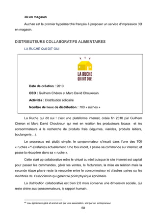 58
3D en magasin
Auchan est le premier hypermarché français à proposer un service d'impression 3D
en magasin.
DISTRIBUTEURS COLLABORATIFS ALIMENTAIRES
LA RUCHE QUI DIT OUI
La Ruche qui dit oui ! c’est une plateforme internet, créée fin 2010 par Guilhem
Chéron et Marc David Choukroun qui met en relation les producteurs locaux et les
consommateurs à la recherche de produits frais (légumes, viandes, produits laitiers,
boulangerie…).
Le processus est plutôt simple, le consommateur s’inscrit dans l’une des 700
« ruches »40
existantes actuellement. Une fois inscrit, il passe sa commande sur internet, et
passe la récupérer dans sa « ruche ».
Cette start up collaborative mêle le virtuel au réel puisque le site internet est capital
pour passer les commandes, gérer les ventes, la facturation, la mise en relation mais la
seconde étape phare reste la rencontre entre le consommateur et d’autres paires ou les
membres de l’association qui gèrent le point physique éphémère.
La distribution collaborative est bien 2.0 mais conserve une dimension sociale, qui
reste chère aux consommateurs, le rapport humain.
40 Lieu éphémère géré et animé soit par une association, soit par un entrepreneur
Date de création : 2010
CEO : Guilhem Chéron et Marc David Choukroun
Activités : Distribution solidaire
Nombre de lieux de distribution : 700 « ruches »
 