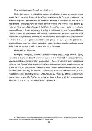 59
Un projet soutenu par des acteurs « légitimes »
Cette start up aux revendications sociales et solidaires a, dans un premier temps,
obtenu l’appui de Marc Simoncini, Kima Ventures et Christophe Duhamel, co-fondateur de
marmiton.org avec 115 000€ qui ont permis de financer le lancement du site fin 2010.
Rapidement, l’entreprise monte en flèche, ce qui nécessite une nouvelle levée de fond qui
cette fois fait entrer grâce à XAnge et Solid 1,5 millions d’euros. Avec cette somme le site
collaboratif a pu optimiser davantage, à la fois la plateforme, comme l’explique Guilhem
Chéron : « Nous souhaitons faire évoluer notre plateforme avec des outils de gestion et de
coopération à la portée des producteurs, des animateurs de ruches et des consommateurs
». Mais cela a aussi permis d’améliorer les processus logistiques, la gestion des
responsables de « ruches » et des producteurs locaux ainsi que travailler sur la couverture
du territoire nécessaire pour répondre au mieux à la demande.
Un modèle qui fonctionne
Rodolphe Menegaux, directeur d’investissement chez XAnge Private Equity,
considère la Ruche qui dit oui ! comme un business à la fois inédit et correspondant aux
nouveaux modes de consommation collaborative. « Nous ne pouvions qu’être séduits par
cette nouvelle forme d'accompagnement qui connecte consommateurs et producteurs via
le web sur une place de marché. C’est sans doute l’un des modèles économiques les plus
scalables (ndr : évolutifs) du moment. La montée en puissance est rapide sans que les
investissements ne soient trop élevés . Et pour cause : La Ruche qui dit Oui ! enregistre une
forte croissance avec 200 Ruches en activité sur toute la France (15 à 20 ouvertures par
mois), 60 000 inscrits dont 10 000 acheteurs réguliers. »41
41 http://business.lesechos.fr/entrepreneurs/financer-sa-croissance/10024122-le-deal-de-la-semaine-la-ruche-
qui-dit-oui-leve-1-5-million-d-euros-35355.php?aQuAq0127UBkKxSt.99
 