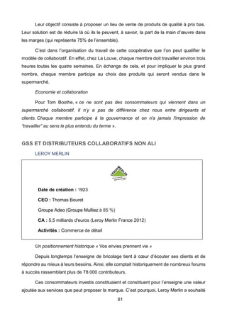 61
Leur objectif consiste à proposer un lieu de vente de produits de qualité à prix bas.
Leur solution est de réduire là où ils le peuvent, à savoir, la part de la main d’œuvre dans
les marges (qui représente 75% de l’ensemble).
C’est dans l’organisation du travail de cette coopérative que l’on peut qualifier le
modèle de collaboratif. En effet, chez La Louve, chaque membre doit travailler environ trois
heures toutes les quatre semaines. En échange de cela, et pour impliquer le plus grand
nombre, chaque membre participe au choix des produits qui seront vendus dans le
supermarché.
Economie et collaboration
Pour Tom Boothe, « ce ne sont pas des consommateurs qui viennent dans un
supermarché collaboratif. Il n’y a pas de différence chez nous entre dirigeants et
clients. Chaque membre participe à la gouvernance et on n'a jamais l'impression de
“travailler” au sens le plus entendu du terme ».
GSS ET DISTRIBUTEURS COLLABORATIFS NON ALI
LEROY MERLIN
Un positionnement historique « Vos envies prennent vie »
Depuis longtemps l’enseigne de bricolage tient à cœur d’écouter ses clients et de
répondre au mieux à leurs besoins. Ainsi, elle comptait historiquement de nombreux forums
à succès rassemblant plus de 78 000 contributeurs.
Ces consommateurs investis constituaient et constituent pour l’enseigne une valeur
ajoutée aux services que peut proposer la marque. C’est pourquoi, Leroy Merlin a souhaité
Date de création : 1923
CEO : Thomas Bouret
Groupe Adeo (Groupe Mulliez à 85 %)
CA : 5,5 milliards d'euros (Leroy Merlin France 2012)
Activités : Commerce de détail
 
