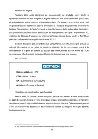 63
Un fablab à Angers
Toujours dans cette démarche de co-conception de produits, Leroy Merlin a
également ouvert dans son magasin d'Angers un fablab, mis à disposition des particuliers
et professionnels, entrepreneurs, artisans et étudiants. Ce lieu de co-conception a été créé
en partenariat avec TechShop, société américaine à l’initiative des premières créations de
fablabs. Par définition, il s'agit d'un lieu à la fois d'échanges, de formation et de fabrication.
Les personnes peuvent utiliser et/ou louer les équipements tels que : imprimantes 3D,
matériels de découpe, fraiseuses ou encore machines à coudre. Leroy Merlin et TechShop
prévoient trois ouvertures supplémentaires en 2015.44
Ce sont de grands pas, qu’ont effectué Leroy Merlin . En effet, l’enseigne prouve sa
volonté d'innovation et sa prise de positions vis-à-vis de la concurrence quant à la
considération et la prise en compte du pouvoir des communautés au sein même de l'ADN
des marques. C’est un sujet qui aujourd’hui devient crucial pour une marque.
DECATHLON
Trocathlon, la manifestation avant-gardiste
Depuis 1986, Trocathlon permet aux particuliers de vendre ou d’acheter leurs articles
de sport d’occasion. Ce dépôt vente a lieu deux fois par an durant une semaine, la troisième
semaine du mois d’octobre et la troisième semaine du mois de mars. Cet évènement permet
à tout un chacun de se débarrasser de son matériel inutilisé ou très peu, à des prix défiants
toute concurrence.
44 http://www.journaldunet.com/ebusiness/commerce/distribution-sharing-economy.shtml
Date de création : 1976
CEO : Michel Leclercq
CA : 8,2 milliards d’euros (2014)
Activités : Commerce de détail
 