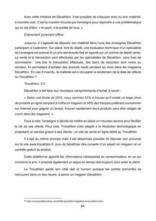 64
Avec cette initiative de Décathlon, il est possible de s’équiper avec du bon matériel,
à moindre coût. C’est la manière trouvée par l’enseigne pour répondre à une problématique
qui lui est chère: « le sport, à la portée de tous. »
Evènement purement offline
Jusqu’ici, il s’agissait de déposer son matériel dans l’une des enseignes Décathlon
participant à l’opération. Sur place, lors du dépôt, une évaluation technique d’un spécialiste
de l’enseigne est prévue et un prix est ensuite fixé et reporté sur un contrat de dépôt vente.
La vente et la transaction sont effectuées par les spécialistes de Décathlon, sans frais de
commission. Une fois la transaction effectuée, des bons de réduction sont remis au
vendeur, lui permettant d’acheter des produits neufs pendant six mois dans les magasins
Décathlon. En cas d’invendu, le matériel est à récupérer le lendemain de la date de clôture
du Trocathlon.45
Trocathlon, 2.0
Décathlon a fait face aux nouveaux comportements d’achat, à savoir :
« Selon une étude de 2012, nous sommes 61% à trouver qu’il existe un large choix
de produits en ligne comparé à l’offre en magasin et 58% des français préfèrent consommer
sur Internet pour gagner du temps, trouver rapidement leurs produits sans être obligés de
courir dans les magasins. »
Face à cela, l’enseigne a décidé de mettre en place un nouveau service pour faciliter
la vie de ses clients. Pour cela, Trocathlon s’est adapté à la révolution technologique en
proposant un service gratuit à ses clients : un site de vente en ligne dédié au Trocathlon.
Il s’agit du même principe mais il est désormais possible de déposer son annonce
sur le site www.trocathlon.fr, puis de bénéficier des conseils d’un expert en magasin et un
contrôle gratuit du produit.
Cette plateforme apporte les informations nécessaires au consommateur, en ce qui
concerne le prix, il propose également un argus en temps réel toujours pour aider le client.
Le Trocathlon garde son côté réel et humain puisque les parties prenantes se
retrouvent dans un lieu neutre, à savoir un magasin Décathlon.
45 http://consocollaborative.com/5346-decathlon-digitalise-le-trocathlon.html
 
