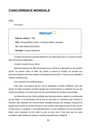 65
CONCURRENCE MONDIALE
GSA
WALMART
Le géant mondial de la grande distribution a en tête depuis 2013, lui aussi de rentrer
dans l’économie collaborative.
Livraison assurée le jour même :
Wal-mart propose une offre de livraison le jour même en s'appuyant sur ses propres
clients. Ce dernier incite, en effet, ses clients à assurer la livraison de courses aux
personnes habitant dans leur quartier en échange de promotions. C’est ce qu’on appelle le
delivery crowdsourcing.
Une motivation peu philanthropique
C’est dans une logique win-win que le distributeur souhaite collaborer avec ses
clients. En effet, l’enseigne souhaite appeler ses consommateurs à collaborer les uns les
autres et contribuer à la chaine Wal-mart afin de bénéficier de remises commerciales.
La démarche en plus d’être profitable pour les deux parties, répond à une demande
qui est réelle. Le consommateur fait de plus en plus face au coût élevé des livraisons à
domicile. Ses habitudes de consommation changent puisque les shoppers d’aujourd’hui
exigent des horaires de livraison de plus en plus tardifs et des délais de plus en plus courts.
A noter que le « e-shopper » l’est particulièrement. Il a pris l'habitude d'un prix de livraison
réduit, voire inexistant, et d'un délai de plus en plus court. C’est ainsi que l’on peut
considérer cette initiative de delivery crowsourcing pertinente et légitime.
Date de création : 1962
CEO : Doug McMillon (CEO), S. Robson Walton, président
CA : 469 milliards $US (2012)
Activités : Grande distribution
 