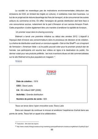 66
La société ne revendique pas de motivations environnementales (réduction des
émissions de CO2, en limitant les trajets en voiture), ni solidaires mais bien business. Le
but de ce projet est de réduire davantage les frais de transport, et de concurrencer les autres
acteurs du commerce on-line. En effet, l’enseigne de grande distribution doit faire face à
une concurrence accrue, notamment de la part d’Amazon et son service Amazon Fresh.
Cette proposition s’avère également être une manière d’améliorer la rapidité de livraison.
Un premier essai dans la sharing economy
Walmart a lancé une première initiative au début des années 2012. L’objectif à
l’époque était d’inclure ses consommateurs dans le processus de décision et de création.
La chaîne de distribution avait lancé un concours appelé « Get on the Shelf46» en s’inspirant
de l’émission « American Idole » où le public pouvait voter pour le prochain produit star de
l’année. Les participants ont soumis leur vidéos en ligne à la destination du public. Ce
dernier votait pour ses produits préférés : les trois inventions élues ont été commercialisées
sur le site Walmart et la plus populaire en magasin 47
.
TESCO
Tesco se lance dans l’open innovation avec Tesco Labs
Dans son dessein de continuer à innover et améliorer l’expérience d’achat dans ses
points de vente, Tesco fait un appel à la collaboration.
46 Traduction : être dans les rayons
47 http://www.creads.fr/blog/crowdsourcing-marketing-participatif/walmart-crowdsourcing#sthash.iFpaShyG.dpuf
Date de création : 1919
CEO : Dave Lewis
CA : 80 milliard GBP (2008)
Activités : Grande distribution
Nombre de points de vente : 825
 