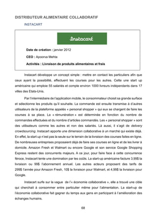 68
DISTRIBUTEUR ALIMENTAIRE COLLABORATIF
INSTACART
Instacart développe un concept simple : mettre en contact les particuliers afin que
ceux ayant la possibilité, effectuent les courses pour les autres. Cette une start up
américaine qui emploie 55 salariés et compte environ 1000 livreurs indépendants dans 17
villes des Etats-Unis.
Par l’intermédiaire de l’application mobile, le consommateur choisit sa grande surface
et sélectionne les produits qu’il souhaite. La commande est ensuite transmise à d’autres
utilisateurs de la plateforme appelés « personal shopper » qui eux se chargent de faire les
courses à sa place. La « rémunération » est déterminée en fonction du nombre de
commandes effectuées et du nombre d’articles commandés. Les « personal shopper » sont
des utilisateurs comme les autres et non des salariés. Là aussi, il s’agit de delivery
crowdsourcing. Instacart apporte une dimension collaborative à un marché qui existe déjà.
En effet, la start up n’est pas la seule sur le terrain de la livraison des courses faites en ligne.
De nombreuses entreprises proposaient déjà de faire ses courses en ligne et de les livrer à
domicile. Amazon Fresh et Walmart ou encore Google et son service Google Shopping
Express restent des concurrents majeurs. A ce jour, pour faire face à cette concurrence
féroce, Instacart tente une domination par les coûts. La start-up américaine facture 3,99$ la
livraison ou 99$ l’abonnement annuel. Les autres acteurs proposent des tarifs de
299$ l’année pour Amazon Fresh, 10$ la livraison pour Walmart, et 4,99$ la livraison pour
Google.
Instacart surfe sur la vague de l’« économie collaborative », elle a trouvé une cible
qui cherchait à consommer entre particulier même pour l’alimentation. La start-up de
l’économie collaborative fait gagner du temps aux gens en participant à l’amélioration des
échanges humains.
Date de création : janvier 2012
CEO : Apoorva Mehta
Activités : Livraison de produits alimentaires et frais
 