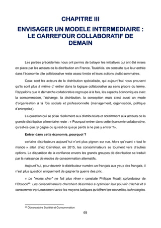 69
CHAPITRE III
ENVISAGER UN MODELE INTERMEDIAIRE :
LE CARREFOUR COLLABORATIF DE
DEMAIN
Les parties précédentes nous ont permis de balayer les initiatives qui ont été mises
en place par les acteurs de la distribution en France. Toutefois, on constate que leur entrée
dans l’économie dite collaborative reste assez timide et leurs actions plutôt sommaires.
Ceux sont les acteurs de la distribution spécialisée, qui aujourd’hui nous prouvent
qu’ils sont plus à même d’ entrer dans la logique collaborative au sens propre du terme.
Rappelons que la démarche collaborative regroupe à la fois, les aspects économiques avec
la consommation, l’échange, la distribution, la conception mais c’est aussi un mode
d’organisation à la fois sociale et professionnelle (management, organisation, politique
d’entreprise).
La question qui se pose réellement aux distributeurs et notamment aux acteurs de la
grande distribution alimentaire reste : « Pourquoi entrer dans cette économie collaborative,
qu’est-ce que j’y gagne ou qu’est-ce que je perds à ne pas y entrer ?».
Entrer dans cette économie, pourquoi ?
certains distributeurs aujourd’hui n’ont plus pignon sur rue. Alors qu’avant « tout le
monde » allait chez Carrefour, en 2015, les consommateurs se tournent vers d’autres
options. La disparition de la confiance envers les grands groupes de distribution se traduit
par la naissance de modes de consommation alternatifs.
Aujourd’hui, pour devenir le distributeur numéro un français aux yeux des français, il
n’est plus question uniquement de gagner la guerre des prix.
« Le "moins cher" ne fait plus rêver » constate Philippe Moati, cofondateur de
l’Obsoco48. Les consommateurs cherchent désormais à optimiser leur pouvoir d’achat et à
consommer vertueusement avec les moyens ludiques qu’offrent les nouvelles technologies.
48 Observatoire Société et Consommation
 