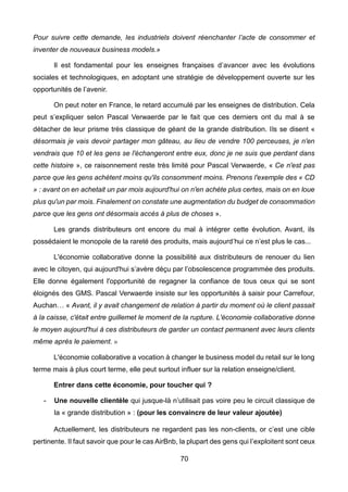 70
Pour suivre cette demande, les industriels doivent réenchanter l’acte de consommer et
inventer de nouveaux business models.»
Il est fondamental pour les enseignes françaises d’avancer avec les évolutions
sociales et technologiques, en adoptant une stratégie de développement ouverte sur les
opportunités de l’avenir.
On peut noter en France, le retard accumulé par les enseignes de distribution. Cela
peut s’expliquer selon Pascal Verwaerde par le fait que ces derniers ont du mal à se
détacher de leur prisme très classique de géant de la grande distribution. Ils se disent «
désormais je vais devoir partager mon gâteau, au lieu de vendre 100 perceuses, je n'en
vendrais que 10 et les gens se l'échangeront entre eux, donc je ne suis que perdant dans
cette histoire », ce raisonnement reste très limité pour Pascal Verwaerde, « Ce n'est pas
parce que les gens achètent moins qu'ils consomment moins. Prenons l'exemple des « CD
» : avant on en achetait un par mois aujourd'hui on n'en achète plus certes, mais on en loue
plus qu'un par mois. Finalement on constate une augmentation du budget de consommation
parce que les gens ont désormais accès à plus de choses ».
Les grands distributeurs ont encore du mal à intégrer cette évolution. Avant, ils
possédaient le monopole de la rareté des produits, mais aujourd’hui ce n’est plus le cas...
L'économie collaborative donne la possibilité aux distributeurs de renouer du lien
avec le citoyen, qui aujourd'hui s’avère déçu par l’obsolescence programmée des produits.
Elle donne également l'opportunité de regagner la confiance de tous ceux qui se sont
éloignés des GMS. Pascal Verwaerde insiste sur les opportunités à saisir pour Carrefour,
Auchan… « Avant, il y avait changement de relation à partir du moment où le client passait
à la caisse, c'était entre guillemet le moment de la rupture. L'économie collaborative donne
le moyen aujourd'hui à ces distributeurs de garder un contact permanent avec leurs clients
même après le paiement. »
L'économie collaborative a vocation à changer le business model du retail sur le long
terme mais à plus court terme, elle peut surtout influer sur la relation enseigne/client.
Entrer dans cette économie, pour toucher qui ?
- Une nouvelle clientèle qui jusque-là n’utilisait pas voire peu le circuit classique de
la « grande distribution » : (pour les convaincre de leur valeur ajoutée)
Actuellement, les distributeurs ne regardent pas les non-clients, or c’est une cible
pertinente. Il faut savoir que pour le cas AirBnb, la plupart des gens qui l’exploitent sont ceux
 