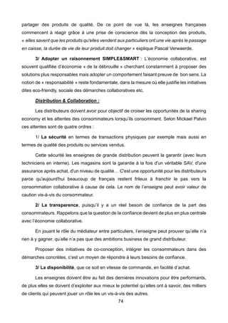 74
partager des produits de qualité. De ce point de vue là, les enseignes françaises
commencent à réagir grâce à une prise de conscience dès la conception des produits,
« elles savent que les produits qu'elles vendent aux particuliers ont une vie après le passage
en caisse, la durée de vie de leur produit doit changer » explique Pascal Verwaerde.
3/ Adopter un raisonnement SIMPLE&SMART : L’économie collaborative, est
souvent qualifiée d’économie « de la débrouille » cherchant constamment à proposer des
solutions plus responsables mais adopter un comportement faisant preuve de bon sens. La
notion de « responsabilité » reste fondamentale, dans la mesure où elle justifie les initiatives
dites eco-friendly, sociale des démarches collaboratives etc.
Distribution & Collaboration :
Les distributeurs doivent avoir pour objectif de croiser les opportunités de la sharing
economy et les attentes des consommateurs lorsqu’ils consomment. Selon Mickael Palvin
ces attentes sont de quatre ordres :
1/ La sécurité en termes de transactions physiques par exemple mais aussi en
termes de qualité des produits ou services vendus.
Cette sécurité les enseignes de grande distribution peuvent la garantir (avec leurs
techniciens en interne). Les magasins sont la garantie à la fois d'un véritable SAV, d'une
assurance après achat, d'un niveau de qualité… C'est une opportunité pour les distributeurs
parce qu'aujourd'hui beaucoup de français restent frileux à franchir le pas vers la
consommation collaborative à cause de cela. Le nom de l’enseigne peut avoir valeur de
caution vis-à-vis du consommateur.
2/ La transparence, puisqu’il y a un réel besoin de confiance de la part des
consommateurs. Rappelons que la question de la confiance devient de plus en plus centrale
avec l’économie collaborative.
En jouant le rôle du médiateur entre particuliers, l’enseigne peut prouver qu’elle n’a
rien à y gagner, qu’elle n’a pas que des ambitions business de grand distributeur.
Proposer des initiatives de co-conception, intégrer les consommateurs dans des
démarches concrètes, c’est un moyen de répondre à leurs besoins de confiance.
3/ La disponibilité, que ce soit en vitesse de commande, en facilité d’achat.
Les enseignes doivent être au fait des dernières innovations pour être performants,
de plus elles se doivent d’exploiter aux mieux le potentiel qu’elles ont à savoir, des milliers
de clients qui peuvent jouer un rôle les un vis-à-vis des autres.
 