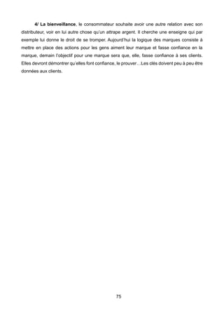 75
4/ La bienveillance, le consommateur souhaite avoir une autre relation avec son
distributeur, voir en lui autre chose qu’un attrape argent. Il cherche une enseigne qui par
exemple lui donne le droit de se tromper. Aujourd’hui la logique des marques consiste à
mettre en place des actions pour les gens aiment leur marque et fasse confiance en la
marque, demain l’objectif pour une marque sera que, elle, fasse confiance à ses clients.
Elles devront démontrer qu’elles font confiance, le prouver…Les clés doivent peu à peu être
données aux clients.
 