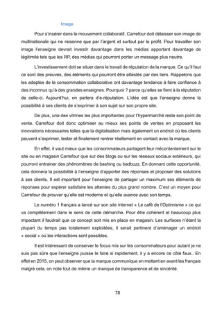 78
Image
Pour s’insérer dans le mouvement collaboratif, Carrefour doit délaisser son image de
multinationale qui ne raisonne que par l’argent et surtout par le profit. Pour travailler son
image l’enseigne devrait investir davantage dans les médias apportant davantage de
légitimité tels que les RP, des médias qui pourront porter un message plus neutre.
L’investissement doit se situer dans le travail de réputation de la marque. Ce qu’il faut
ce sont des preuves, des éléments qui pourront être attestés par des tiers. Rappelons que
les adeptes de la consommation collaborative ont davantage tendance à faire confiance à
des inconnus qu’à des grandes enseignes. Pourquoi ? parce qu’elles se fient à la réputation
de celle-ci. Aujourd’hui, on parlera d’e-réputation. L’idée est que l’enseigne donne la
possibilité à ses clients de s’exprimer à son sujet sur son propre site.
De plus, une des vitrines les plus importantes pour l’hypermarché reste son point de
vente. Carrefour doit donc optimiser au mieux ses points de ventes en proposant les
innovations nécessaires telles que la digitalisation mais également un endroit où les clients
peuvent s’exprimer, tester et finalement rentrer réellement en contact avec la marque.
En effet, il vaut mieux que les consommateurs partagent leur mécontentement sur le
site ou en magasin Carrefour que sur des blogs ou sur les réseaux sociaux extérieurs, qui
pourront entrainer des phénomènes de bashing ou badbuzz. En donnant cette opportunité,
cela donnera la possibilité à l’enseigne d’apporter des réponses et proposer des solutions
à ses clients. Il est important pour l’enseigne de partager un maximum ses éléments de
réponses pour espérer satisfaire les attentes du plus grand nombre. C’est un moyen pour
Carrefour de prouver qu’elle est moderne et qu’elle avance avec son temps.
Le numéro 1 français a lancé sur son site internet « Le café de l’Optimisme » ce qui
va complètement dans le sens de cette démarche. Pour être cohérent et beaucoup plus
impactant il faudrait que ce concept soit mis en place en magasin. Les surfaces n’étant la
plupart du temps pas totalement exploitées, il serait pertinent d’aménager un endroit
« social » où les interactions sont possibles.
Il est intéressant de conserver le focus mis sur les consommateurs pour autant je ne
suis pas sûre que l’enseigne puisse le faire si rapidement, il y a encore ce côté faux.. En
effet en 2015, on peut observer que la marque communique en mettant en avant les français
malgré cela, on note tout de même un manque de transparence et de sincérité.
 