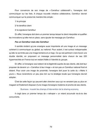 79
Pour convaincre de son image de « Carrefour collaboratif », l’enseigne doit
communiquer sur les faits. A chaque nouvelle initiative collaborative, Carrefour devrait
communiquer sur le produit de manière très simple :
1/ le principe
2/ le bénéfice client
3/ la signature Carrefour
En effet, l’enseigne doit dans un premier temps laisser le client interpréter et qualifier
les innovations qu’elle met en place, sans ajouter de message pro Carrefour.
Pas un Carrefour mais des Carrefour
Il semble évident qu’une enseigne aussi importante ait une image et un message
cohérent à communiquer au global, au national. Pour autant, il est surtout indispensable
qu’elle ne se limite pas une image lointaine et un logo. Ce qui est pertinent c’est d’avoir une
double identité, en proposant un message personnalisé dans chacun de ses 220
hypermarchés en France tout en restant fidèle à l’identité du groupe.
En effet, si l’enseigne veut obtenir de la légitimité auprès de ses clients, elle doit leur
proposer de devenir un « Carrefour à leur image » et non pas un Carrefour national froid et
distant. Pour avoir une image de proximité, l’enseigne doit jouer la carte du « Make it
yours ». Nous reviendrons un peu plus loin sur la stratégie locale que l’enseigne devrait
adopter.
C'est de cette façon qui peuvent aller chercher ceux qui ne venaient pas ou plus en
magasin et finalement disposer d’une image d’enseigne moderne et proche de ses clients.
Business : investir les champs d’intervention de la sharing economy
Il s’agit dans un premier temps de « rattraper » un retard accumulé vis-à-vis des
concurrents.
 