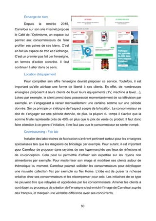 80
Échange de bien
Depuis la rentrée 2015,
Carrefour sur son site internet propose
le Café de l’Optimisme, un espace qui
permet aux consommateurs de faire
profiter ses paires de ses biens. C’est
en fait un espace de troc et d’échange.
C’est un premier pas fait par l’enseigne,
en termes d’action concrète. Il faut
continuer à aller dans ce sens.
Location d’équipement
Pour compléter son offre l’enseigne devrait proposer ce service. Toutefois, il est
important qu’elle attribue une forme de liberté à ses clients. En effet, de nombreuses
enseignes proposent à leurs clients de louer leurs équipements (TV, machine à laver…),
Lokeo par exemple, le client prend donc possession momentanément de sa télévision par
exemple, en s’engageant à verser mensuellement une certaine somme sur une période
donnée. Sur ce principe on s’éloigne de l’aspect souple de la location. Le consommateur se
doit de s’engager sur une période donnée, de plus, la plupart du temps il s’avère que la
somme finale représente près de 40% en plus que le prix de vente du produit. Il faut donc
faire attention à ce genre d’initiative, il ne faut pas que le consommateur se sente trompé.
Crowdsourcing : Fab lab
Installer des laboratoires de fabrication s’avèrent pertinent surtout pour les enseignes
spécialisées tels que les magasins de bricolage par exemple. Pour autant, il est important
pour Carrefour de proposer dans certains de ces hypermarchés ces lieux de réflexions et
de co-conception. Cela peut lui permettre d’affiner son expertise sur les rayons non
alimentaires par exemple. Pour moderniser son image et mobiliser ses clients autour de
thématique du moment, Carrefour pourrait solliciter les consommateurs pour développer
une nouvelle collection Tex par exemple ou Tex Home. L’idée est de puiser la richesse
créative chez ses consommateurs et les récompenser pour cela. Les initiatives de ce type
ne peuvent être que relayées et appréciées par les consommateurs. Amener les clients à
contribuer au processus de création de l’enseigne c’est enrichir l’image de Carrefour auprès
des français, et marquer une véritable différence avec ses concurrents.
 