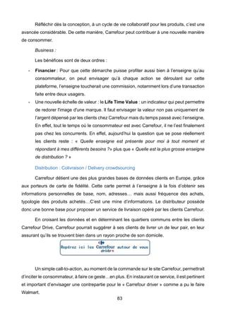 83
Réfléchir dès la conception, à un cycle de vie collaboratif pour les produits, c’est une
avancée considérable. De cette manière, Carrefour peut contribuer à une nouvelle manière
de consommer.
Business :
Les bénéfices sont de deux ordres :
- Financier : Pour que cette démarche puisse profiter aussi bien à l’enseigne qu’au
consommateur, on peut envisager qu’à chaque action se déroulant sur cette
plateforme, l’enseigne toucherait une commission, notamment lors d’une transaction
faite entre deux usagers.
- Une nouvelle échelle de valeur : le Life Time Value : un indicateur qui peut permettre
de redorer l'image d'une marque. Il faut envisager la valeur non pas uniquement de
l’argent dépensé par les clients chez Carrefour mais du temps passé avec l’enseigne.
En effet, tout le temps où le consommateur est avec Carrefour, il ne l’est finalement
pas chez les concurrents. En effet, aujourd’hui la question que se pose réellement
les clients reste : « Quelle enseigne est présente pour moi à tout moment et
répondant à mes différents besoins ?» plus que « Quelle est la plus grosse enseigne
de distribution ? »
Distribution : Colivraison / Delivery crowdsourcing
Carrefour détient une des plus grandes bases de données clients en Europe, grâce
aux porteurs de carte de fidélité. Cette carte permet à l’enseigne à la fois d’obtenir ses
informations personnelles de base, nom, adresses… mais aussi fréquence des achats,
typologie des produits achetés…C’est une mine d’informations. Le distributeur possède
donc une bonne base pour proposer un service de livraison opéré par les clients Carrefour.
En croisant les données et en déterminant les quartiers communs entre les clients
Carrefour Drive, Carrefour pourrait suggérer à ses clients de livrer un de leur pair, en leur
assurant qu’ils se trouvent bien dans un rayon proche de son domicile.
Un simple call-to-action, au moment de la commande sur le site Carrefour, permettrait
d’inciter le consommateur, à faire ce geste…en plus. En instaurant ce service, il est pertinent
et important d’envisager une contrepartie pour le « Carrefour driver » comme a pu le faire
Walmart.
 
