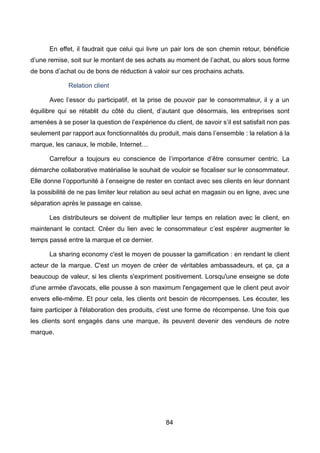 84
En effet, il faudrait que celui qui livre un pair lors de son chemin retour, bénéficie
d’une remise, soit sur le montant de ses achats au moment de l’achat, ou alors sous forme
de bons d’achat ou de bons de réduction à valoir sur ces prochains achats.
Relation client
Avec l’essor du participatif, et la prise de pouvoir par le consommateur, il y a un
équilibre qui se rétablit du côté du client, d’autant que désormais, les entreprises sont
amenées à se poser la question de l’expérience du client, de savoir s’il est satisfait non pas
seulement par rapport aux fonctionnalités du produit, mais dans l’ensemble : la relation à la
marque, les canaux, le mobile, Internet…
Carrefour a toujours eu conscience de l’importance d’être consumer centric. La
démarche collaborative matérialise le souhait de vouloir se focaliser sur le consommateur.
Elle donne l’opportunité à l’enseigne de rester en contact avec ses clients en leur donnant
la possibilité de ne pas limiter leur relation au seul achat en magasin ou en ligne, avec une
séparation après le passage en caisse.
Les distributeurs se doivent de multiplier leur temps en relation avec le client, en
maintenant le contact. Créer du lien avec le consommateur c’est espérer augmenter le
temps passé entre la marque et ce dernier.
La sharing economy c'est le moyen de pousser la gamification : en rendant le client
acteur de la marque. C'est un moyen de créer de véritables ambassadeurs, et ça, ça a
beaucoup de valeur, si les clients s'expriment positivement. Lorsqu'une enseigne se dote
d'une armée d'avocats, elle pousse à son maximum l'engagement que le client peut avoir
envers elle-même. Et pour cela, les clients ont besoin de récompenses. Les écouter, les
faire participer à l'élaboration des produits, c'est une forme de récompense. Une fois que
les clients sont engagés dans une marque, ils peuvent devenir des vendeurs de notre
marque.
 