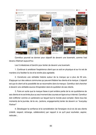 85
Carrefour pourrait se donner pour objectif de devenir une lovemark, comme l’est
devenu Walmart aujourd’hui.
Les 5 milestones à franchir pour tenter de devenir une lovemark:
1. Continuer à améliorer l'expérience client que ce soit en physique et sur le net de
manière à lui faciliter la vie et la rendre plus agréable.
2. Construire une véritable histoire autour de la marque qui a plus de 50 ans.
S'appuyer sur des valeurs communes qui peuvent fédérer les clients et la marque. L'objectif
est que le client ait la possibilité de se reconnaitre dans la marque. Carrefour doit chercher
à devenir une véritable source d'inspiration dans le quotidien de ses clients.
3. Faire en sorte que la marque fasse à part entière partie de la vie quotidienne de
ses clients et ne se limite plus au seul moment des courses en ligne et sur internet. Carrefour
doit s'afficher comme un partenaire sur lequel tout le monde peut compter. Dans tous les
moments de la journée, de la vie...(actions, engagements) tenter de devenir un "everyday
Partner"
4. Développer la confiance et la considération de l'enseigne vis-à-vis de ses clients
(intérêt, respect, échange, collaboration) par rapport à ce qu'il peut souhaiter, aspirer,
redouter...
 