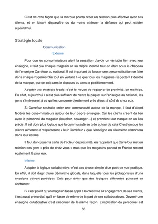 86
C’est de cette façon que la marque pourra créer un relation plus affective avec ses
clients, et en faisant disparaître ou du moins atténuer la défiance qui peut exister
aujourd’hui.
Stratégie locale
Communication
Externe
Pour que les consommateurs aient la sensation d’avoir un véritable lien avec leur
enseigne, il faut que chaque magasin ait sa propre identité tout en étant sous le chapeau
de l’enseigne Carrefour au national. Il est important de laisser une personnalisation se faire
dans chaque hypermarché tout en veillant à ce que tous les magasins respectent l’identité
de la marque, que ce soit dans le discours ou dans le positionnement.
Adopter une stratégie locale, c’est le moyen de regagner en proximité, en maillage.
En effet, aujourd'hui il n'est plus suffisant de mettre le paquet sur l'enseigne au national, les
gens s'intéressent à ce qui les concerne directement près d'eux, à côté de chez eux.
Si Carrefour souhaite créer une communauté autour de la marque, il faut d’abord
fédérer les consommateurs autour de leur propre enseigne. Car les clients créent du lien
avec le personnel du magasin (boucher, boulanger…) et prennent leur marque en un lieu
précis. Il est donc plus logique que la communauté se crée autour de cela. C’est lorsque les
clients aimeront et respecteront « leur Carrefour » que l’enseigne en elle-même remontera
dans leur estime.
Il faut donc jouer la carte de l'acteur de proximité, en rappelant que Carrefour met en
relation des gens « près de chez vous » mais que les magasins partout en France restent
également là pour eux.
Interne
Adopter la logique collaborative, n’est pas chose simple d’un point de vue pratique.
En effet, il doit d’agir d’une démarche globale, dans laquelle tous les protagonistes d’une
enseigne doivent participer. Cela pour éviter que des logiques différentes puissent se
confronter.
Si il est positif qu’un magasin fasse appel à la créativité à l’engagement de ses clients,
il est aussi primordial, qu’il en fasse de même de la part de ses collaborateurs. Devenir une
enseigne collaborative c’est raisonner de la même façon. L’implication du personnel est
 