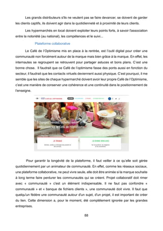 88
Les grands distributeurs s'ils ne veulent pas se faire devancer, se doivent de garder
les clients captifs, ils doivent agir dans la quotidienneté et à proximité de leurs clients.
Les hypermarchés en local doivent exploiter leurs points forts, à savoir l'association
entre la notoriété (au national), les compétences et le suivi...
Plateforme collaborative
Le Café de l’Optimisme mis en place à la rentrée, est l’outil digital pour créer une
communauté non forcément autour de la marque mais bien grâce à la marque. En effet, les
internautes se regroupent se retrouvent pour partager astuces et bons plans. C’est une
bonne chose. Il faudrait que ce Café de l’optimisme fasse des ponts aussi en fonction du
secteur, il faudrait que les contacts virtuels deviennent aussi physique. C’est pourquoi, il me
semble que les sites de chaque hypermarché doivent avoir leur propre Café de l’Optimisme,
c’est une manière de conserver une cohérence et une continuité dans le positionnement de
l’enseigne.
Pour garantir la longévité de la plateforme, il faut veiller à ce qu’elle soit gérée
quotidiennement par un animateur de communauté. En effet, comme les réseaux sociaux,
une plateforme collaborative, ne peut vivre seule, elle doit être animée si la marque souhaite
à long terme faire perdurer les communautés qui se créent. Projet collaboratif doit rimer
avec « communauté » c'est un élément indispensable. Il ne faut pas confondre «
communauté » et « banque de fichiers clients », une communauté doit vivre. Il faut que
quelqu'un fédère une communauté autour d'un sujet, d'un projet, il est important de créer
du lien. Cette dimension a, pour le moment, été complètement ignorée par les grandes
entreprises.
 