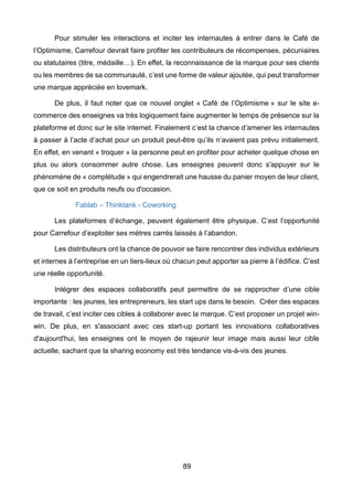 89
Pour stimuler les interactions et inciter les internautes à entrer dans le Café de
l’Optimisme, Carrefour devrait faire profiter les contributeurs de récompenses, pécuniaires
ou statutaires (titre, médaille…). En effet, la reconnaissance de la marque pour ses clients
ou les membres de sa communauté, c’est une forme de valeur ajoutée, qui peut transformer
une marque appréciée en lovemark.
De plus, il faut noter que ce nouvel onglet « Café de l’Optimisme » sur le site e-
commerce des enseignes va très logiquement faire augmenter le temps de présence sur la
plateforme et donc sur le site internet. Finalement c’est la chance d’amener les internautes
à passer à l’acte d’achat pour un produit peut-être qu’ils n’avaient pas prévu initialement.
En effet, en venant « troquer » la personne peut en profiter pour acheter quelque chose en
plus ou alors consommer autre chose. Les enseignes peuvent donc s'appuyer sur le
phénomène de « complétude » qui engendrerait une hausse du panier moyen de leur client,
que ce soit en produits neufs ou d'occasion.
Fablab – Thinktank - Coworking
Les plateformes d’échange, peuvent également être physique. C’est l’opportunité
pour Carrefour d’exploiter ses mètres carrés laissés à l’abandon.
Les distributeurs ont la chance de pouvoir se faire rencontrer des individus extérieurs
et internes à l’entreprise en un tiers-lieux où chacun peut apporter sa pierre à l’édifice. C’est
une réelle opportunité.
Intégrer des espaces collaboratifs peut permettre de se rapprocher d’une cible
importante : les jeunes, les entrepreneurs, les start ups dans le besoin. Créer des espaces
de travail, c’est inciter ces cibles à collaborer avec la marque. C’est proposer un projet win-
win. De plus, en s'associant avec ces start-up portant les innovations collaboratives
d'aujourd'hui, les enseignes ont le moyen de rajeunir leur image mais aussi leur cible
actuelle, sachant que la sharing economy est très tendance vis-à-vis des jeunes.
 