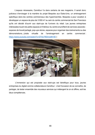 90
L’espace nécessaire, Carrefour l’a dans certains de ses magasins. Il serait donc
judicieux d’envisager à la manière du projet Bespoke aux Etats-Unis, un aménagement
spécifique dans les centres commerciaux des hypermarchés. Bespoke a pour vocation à
développer un espace de plus de 3 000 m² au sein du centre commercial de San Francisco
qu'ils ont décidé d'ouvrir aux start-ups de l'univers du retail. Les jeunes entreprises
intéressées louent de petits espaces à l'intérieur du centre et profitent de services associés :
espaces de travail partagé, pop-ups stores, espaces pour organiser des événements ou des
démonstrations...(visite virtuelle de l’aménagement en centre commercial :
https://www.youtube.com/watch?v=ZY4LFf60mck#t=90 )
L'immersion qui est proposée aux start-ups est bénéfique pour tous, jeunes
entreprises du digital comme collaborateurs Carrefour : c'est l'occasion de se connaître, de
partager, de tester ensemble des nouveaux services qui mélangent le on et offline, soit les
deux compétences.
 
