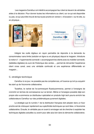 93
Les magasins Carrefour ont intérêt à accompagner leur client et devenir de véritables
aides à la décision. Pour donner toutes les informations au client, sur ce qui est disponible
ou pas, ce qui peut être trouvé de tout aussi proche en version « d’occasion » sur le site, ou
en physique…
Intégrer les outils digitaux en rayon permettra de répondre à la demande du
consommateur sans limite (solution en ligne ou en physique) depuis le magasin. Introduire
la notion d’ « hypermarché connecté » accompagnant les clients avec du mobilier connecté,
(tablettes digitales) du suivi de l’historique des ventes…, permet de réinventer l’expérience
client cross canal, avec une véritable continuité et une expérience différentielle en
magasin…
C. stratégie technique
Carrefour à ce jour, ne possède pas les compétences, et l’avance qu’ont pu acquérir
les start up de l’économie collaborative.
Toutefois, le rachat de l’e-commerçant Rueducommerce, permet à l’enseigne de
s’enrichir en termes de connaissance sur ce terrain. Même si l’enseigne possède déjà son
propre site e-commerce ce distributeur spécialisé en produits high tech pourra enrichir les
collaborateurs Carrefour sur des problématiques purement digitales.
La stratégie que le numéro 1 de la distribution française doit adopter dans un futur
proche est de s’éduquer rapidement aux spécificités techniques qui sont liées à l’économie
collaborative. Ensuite, le véritable pas en avant à envisager est de chercher à exploiter les
techniques digitales actuelles ou avenir pour aller plus loin dans la démarche collaborative.
 