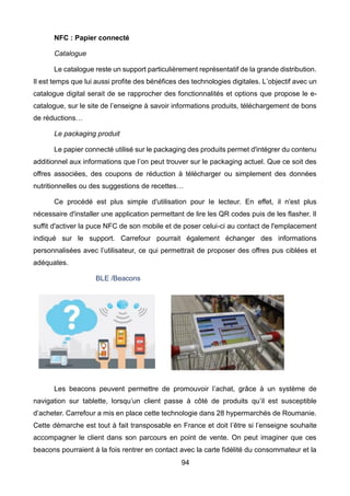 94
NFC : Papier connecté
Catalogue
Le catalogue reste un support particulièrement représentatif de la grande distribution.
Il est temps que lui aussi profite des bénéfices des technologies digitales. L’objectif avec un
catalogue digital serait de se rapprocher des fonctionnalités et options que propose le e-
catalogue, sur le site de l’enseigne à savoir informations produits, téléchargement de bons
de réductions…
Le packaging produit
Le papier connecté utilisé sur le packaging des produits permet d'intégrer du contenu
additionnel aux informations que l’on peut trouver sur le packaging actuel. Que ce soit des
offres associées, des coupons de réduction à télécharger ou simplement des données
nutritionnelles ou des suggestions de recettes…
Ce procédé est plus simple d'utilisation pour le lecteur. En effet, il n'est plus
nécessaire d'installer une application permettant de lire les QR codes puis de les flasher. Il
suffit d'activer la puce NFC de son mobile et de poser celui-ci au contact de l'emplacement
indiqué sur le support. Carrefour pourrait également échanger des informations
personnalisées avec l’utilisateur, ce qui permettrait de proposer des offres pus ciblées et
adéquates.
BLE /Beacons
Les beacons peuvent permettre de promouvoir l’achat, grâce à un système de
navigation sur tablette, lorsqu’un client passe à côté de produits qu’il est susceptible
d’acheter. Carrefour a mis en place cette technologie dans 28 hypermarchés de Roumanie.
Cette démarche est tout à fait transposable en France et doit l’être si l’enseigne souhaite
accompagner le client dans son parcours en point de vente. On peut imaginer que ces
beacons pourraient à la fois rentrer en contact avec la carte fidélité du consommateur et la
 