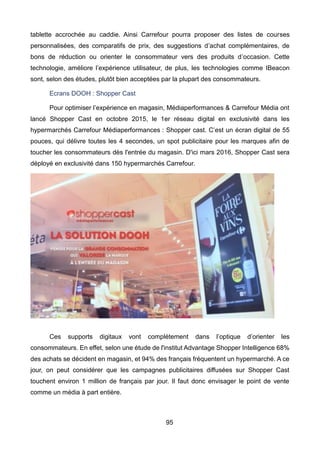 95
tablette accrochée au caddie. Ainsi Carrefour pourra proposer des listes de courses
personnalisées, des comparatifs de prix, des suggestions d’achat complémentaires, de
bons de réduction ou orienter le consommateur vers des produits d’occasion. Cette
technologie, améliore l’expérience utilisateur, de plus, les technologies comme IBeacon
sont, selon des études, plutôt bien acceptées par la plupart des consommateurs.
Ecrans DOOH : Shopper Cast
Pour optimiser l’expérience en magasin, Médiaperformances & Carrefour Média ont
lancé Shopper Cast en octobre 2015, le 1er réseau digital en exclusivité dans les
hypermarchés Carrefour Médiaperformances : Shopper cast. C’est un écran digital de 55
pouces, qui délivre toutes les 4 secondes, un spot publicitaire pour les marques afin de
toucher les consommateurs dès l'entrée du magasin. D'ici mars 2016, Shopper Cast sera
déployé en exclusivité dans 150 hypermarchés Carrefour.
Ces supports digitaux vont complétement dans l’optique d’orienter les
consommateurs. En effet, selon une étude de l'institut Advantage Shopper Intelligence 68%
des achats se décident en magasin, et 94% des français fréquentent un hypermarché. A ce
jour, on peut considérer que les campagnes publicitaires diffusées sur Shopper Cast
touchent environ 1 million de français par jour. Il faut donc envisager le point de vente
comme un média à part entière.
 