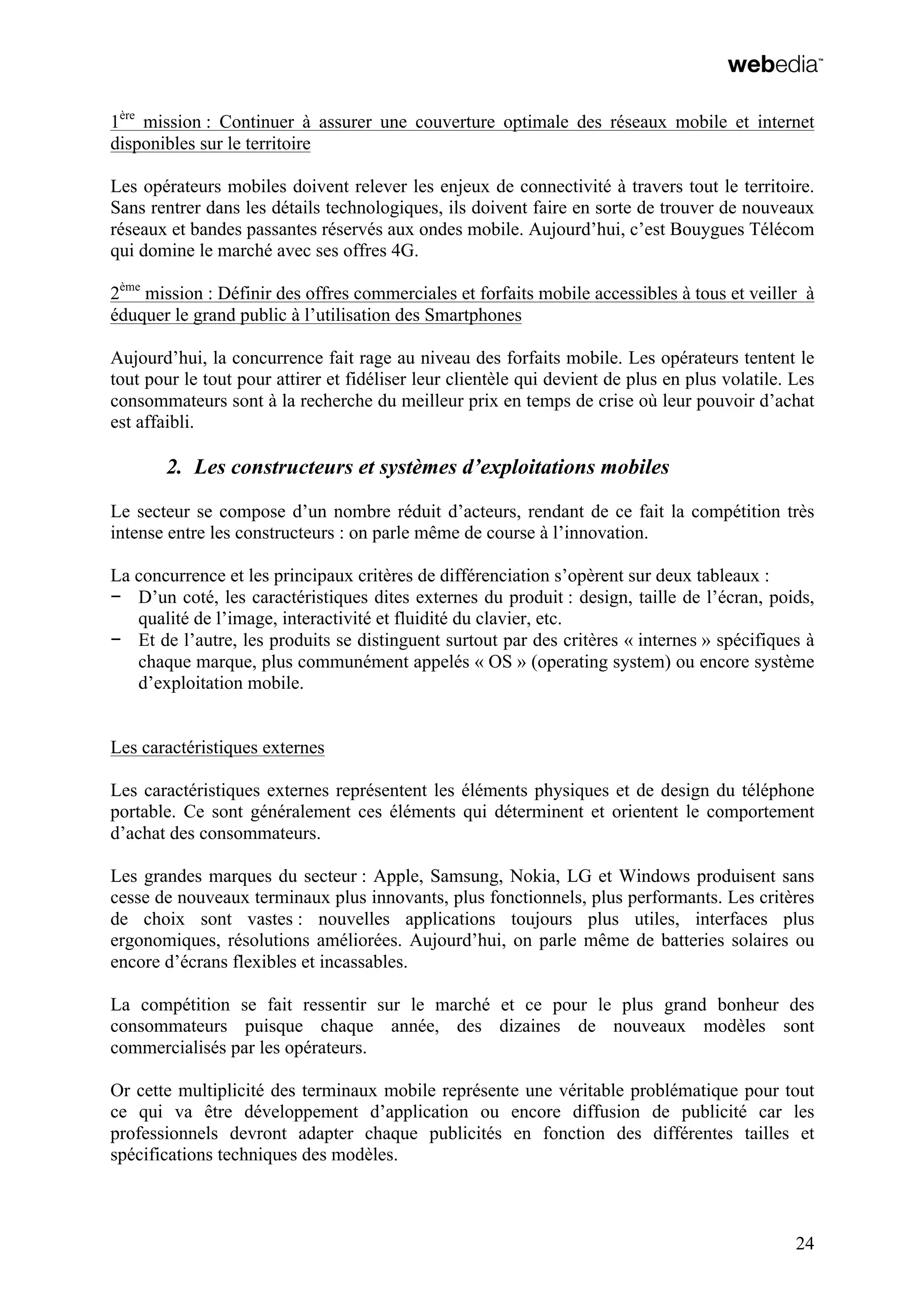 24
1ère
mission : Continuer à assurer une couverture optimale des réseaux mobile et internet
disponibles sur le territoire
Les opérateurs mobiles doivent relever les enjeux de connectivité à travers tout le territoire.
Sans rentrer dans les détails technologiques, ils doivent faire en sorte de trouver de nouveaux
réseaux et bandes passantes réservés aux ondes mobile. Aujourd’hui, c’est Bouygues Télécom
qui domine le marché avec ses offres 4G.
2ème
mission : Définir des offres commerciales et forfaits mobile accessibles à tous et veiller à
éduquer le grand public à l’utilisation des Smartphones
Aujourd’hui, la concurrence fait rage au niveau des forfaits mobile. Les opérateurs tentent le
tout pour le tout pour attirer et fidéliser leur clientèle qui devient de plus en plus volatile. Les
consommateurs sont à la recherche du meilleur prix en temps de crise où leur pouvoir d’achat
est affaibli.
2. Les constructeurs et systèmes d’exploitations mobiles
Le secteur se compose d’un nombre réduit d’acteurs, rendant de ce fait la compétition très
intense entre les constructeurs : on parle même de course à l’innovation.
La concurrence et les principaux critères de différenciation s’opèrent sur deux tableaux :
− D’un coté, les caractéristiques dites externes du produit : design, taille de l’écran, poids,
qualité de l’image, interactivité et fluidité du clavier, etc.
− Et de l’autre, les produits se distinguent surtout par des critères « internes » spécifiques à
chaque marque, plus communément appelés « OS » (operating system) ou encore système
d’exploitation mobile.
Les caractéristiques externes
Les caractéristiques externes représentent les éléments physiques et de design du téléphone
portable. Ce sont généralement ces éléments qui déterminent et orientent le comportement
d’achat des consommateurs.
Les grandes marques du secteur : Apple, Samsung, Nokia, LG et Windows produisent sans
cesse de nouveaux terminaux plus innovants, plus fonctionnels, plus performants. Les critères
de choix sont vastes : nouvelles applications toujours plus utiles, interfaces plus
ergonomiques, résolutions améliorées. Aujourd’hui, on parle même de batteries solaires ou
encore d’écrans flexibles et incassables.
La compétition se fait ressentir sur le marché et ce pour le plus grand bonheur des
consommateurs puisque chaque année, des dizaines de nouveaux modèles sont
commercialisés par les opérateurs.
Or cette multiplicité des terminaux mobile représente une véritable problématique pour tout
ce qui va être développement d’application ou encore diffusion de publicité car les
professionnels devront adapter chaque publicités en fonction des différentes tailles et
spécifications techniques des modèles.
 