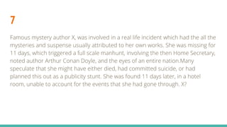 7
Famous mystery author X, was involved in a real life incident which had the all the
mysteries and suspense usually attributed to her own works. She was missing for
11 days, which triggered a full scale manhunt, involving the then Home Secretary,
noted author Arthur Conan Doyle, and the eyes of an entire nation.Many
speculate that she might have either died, had committed suicide, or had
planned this out as a publicity stunt. She was found 11 days later, in a hotel
room, unable to account for the events that she had gone through. X?
 