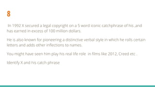 8
In 1992 X secured a legal copyright on a 5 word iconic catchphrase of his ,and
has earned in excess of 100 million dollars.
He is also known for pioneering a distinctive verbal style in which he rolls certain
letters and adds other inflections to names.
You might have seen him play his real life role in films like 2012, Creed etc .
Identify X and his catch phrase
 