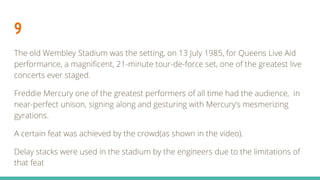 9
The old Wembley Stadium was the setting, on 13 July 1985, for Queens Live Aid
performance, a magnificent, 21-minute tour-de-force set, one of the greatest live
concerts ever staged.
Freddie Mercury one of the greatest performers of all time had the audience, in
near-perfect unison, signing along and gesturing with Mercury’s mesmerizing
gyrations.
A certain feat was achieved by the crowd(as shown in the video).
Delay stacks were used in the stadium by the engineers due to the limitations of
that feat
 