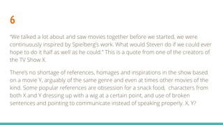 6
“We talked a lot about and saw movies together before we started, we were
continuously inspired by Spielberg’s work. What would Steven do if we could ever
hope to do it half as well as he could.” This is a quote from one of the creators of
the TV Show X.
There’s no shortage of references, homages and inspirations in the show based
on a movie Y, arguably of the same genre and even at times other movies of the
kind. Some popular references are obsession for a snack food, characters from
both X and Y dressing up with a wig at a certain point, and use of broken
sentences and pointing to communicate instead of speaking properly. X, Y?
 