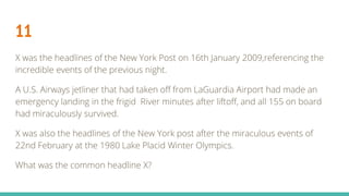 11
X was the headlines of the New York Post on 16th January 2009,referencing the
incredible events of the previous night.
A U.S. Airways jetliner that had taken off from LaGuardia Airport had made an
emergency landing in the frigid River minutes after liftoff, and all 155 on board
had miraculously survived.
X was also the headlines of the New York post after the miraculous events of
22nd February at the 1980 Lake Placid Winter Olympics.
What was the common headline X?
 