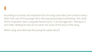 8
According to sources, the inspiration for the song came after John Lennon read a
letter from one of his younger fans, who was pissed about something. The result
of this inspiration was a song with bizarre lyrics. “I am the egg man”, “Sitting on a
corn flake. Waiting for the van to come” are some of the lyrics of the song.
Which song, and what was the young fan upset about?
 