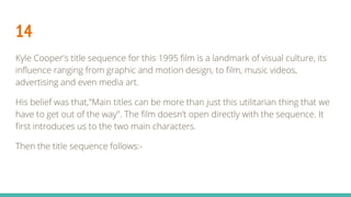 14
Kyle Cooper's title sequence for this 1995 film is a landmark of visual culture, its
influence ranging from graphic and motion design, to film, music videos,
advertising and even media art.
His belief was that,"Main titles can be more than just this utilitarian thing that we
have to get out of the way". The film doesn’t open directly with the sequence. It
first introduces us to the two main characters.
Then the title sequence follows:-
 