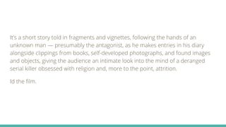 It’s a short story told in fragments and vignettes, following the hands of an
unknown man — presumably the antagonist, as he makes entries in his diary
alongside clippings from books, self-developed photographs, and found images
and objects, giving the audience an intimate look into the mind of a deranged
serial killer obsessed with religion and, more to the point, attrition.
Id the film.
 