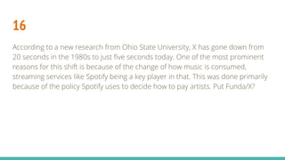 16
According to a new research from Ohio State University, X has gone down from
20 seconds in the 1980s to just five seconds today. One of the most prominent
reasons for this shift is because of the change of how music is consumed,
streaming services like Spotify being a key player in that. This was done primarily
because of the policy Spotify uses to decide how to pay artists. Put Funda/X?
 
