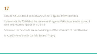 17
X made his ODI debut on February 5th,2010 against the West Indies.
X also made his T20 debut the same month against Pakistan,where he scored 8
runs and returned figures of 4-0-34-2
Shown on the next slide are certain images of the scorecard of his ODI debut.
Id X, a winner of the Sir Garfield Sobers’ Trophy
 