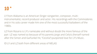10 *
LY from Alabama is an American Singer songwriter, composer, multi-
instrumentalist, record producer and actor. His recordings with the Commodores
and in his solo career made him one of the most successful balladeers of the
1980s.
LZ from Rosario is LY's namesake and without doubt the more famous of the
pair. LZ was named so because of his parents Jorge and Celia's (herself named
after the Simon and Garfunkel hit, “Cecelia”) purported love for LY's Music.
ID LY and LZ both from different areas of MELAS
 