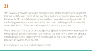 21
“Mr. Rawley Farnsworth, who was my high school drama teacher, who taught me
that ‘act well the part, there all the glory lies,’ and one of my classmates under Mr.
Farnsworth, Mr. John Gilkerson. I mention their names because they are two of
the finest gay Americans, two wonderful men that I had the good fortune to be
associated with, to fall under their inspiration at such a young age.”
This is an extract from X's Oscars Acceptance Speech when he won Best Actor for
Philadelphia,it gave screenwriter Paul Rudnick the idea for Y a 1997 film about a
closeted high-school teacher (Kevin Kline) outed by his former student (Matt
Dillon) in an awards-show speech.
ID Y and X who is a descendant of Abe Lincoln
 